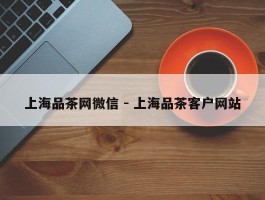 上海品茶网微信 - 上海品茶客户网站