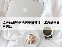 上海品茶喝茶预约平台电话 - 上海品茶客户网站